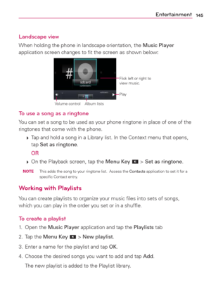 Page 147145Entertainment
Landscape view
When holding the phone in landscape orientation, the Music Player 
application screen changes to ﬁt the screen as shown below:
Flick left or right to 
view music.
Album lists Volume control
Play
To use a song as a ringtone
You can set a song to be used as your phone ringtone in place of one of the 
ringtones that come with the phone.
 
 Tap and hold a song in a Library list. In the Context menu that opens, 
tap Set as ringtone.
  
OR
 
 On the Playback screen, tap the...