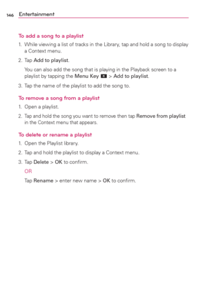Page 148146Entertainment
To add a song to a playlist
1.  While viewing a list of tracks in the Library, tap and hold a song to display 
a Context menu.
2. Tap Add to playlist.
  You can also add the song that is playing in the Playback screen to a 
playlist by tapping the Menu Key 
 > Add to playlist.
3.  Tap the name of the playlist to add the song to.
To remove a song from a playlist
1.  Open a playlist.
2.  Tap and hold the song you want to remove then tap Remove from playlist 
in the Context menu that...