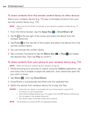 Page 150148Entertainment
To share contents from the remote content library to other devices
Allows your renderer device (e.g., TV) play multimedia contents from your 
remote content library (e.g., PC).
 NOTE  Make sure that the DLNA functionality of your devices is properly conﬁgured (e.g., TV 
and PC).
1.  From the Home Screen, tap the Apps Key  > SmartShare .
2. Tap To  at the top right of the screen and select the device from the 
renderer device list.
3. Tap From  at the top left of the screen and select the...