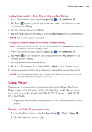 Page 151149Entertainment
To download contents from the remote content library
1.  From the Home Screen, tap the Apps Key  > SmartShare .
2. Tap From  at the top left of the screen and select the device from the 
remote content library.
3.  You can browse the content library.
4.  Tap and hold a content thumbnail, then tap Download in the Context menu.
 NOTICE  Not all content types are supported.
To upload contents from the remote content library
 NOTE  Make sure that the microSD card is correctly mounted and the...
