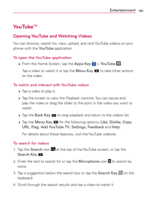Page 153151Entertainment
YouTube™
Opening YouTube  and Watching Videos
You can browse, search for, view, upload, and rank YouTube videos on your 
phone with the YouTube application.
To open the YouTube application
 
 From the Home Screen, tap the Apps Key  > YouTube .
    Tap a video to watch it or tap the Menu Key 
 to take other actions 
on the video.
To watch and interact with YouTube videos
 
 Tap a video to play it.
 
 Tap the screen to view the Playback controls. You can pause and 
play the video or...