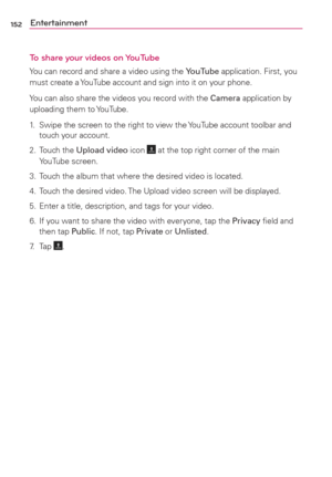 Page 154152Entertainment
To share your videos on YouTube
You can record and share a video using the YouTube application. First, you 
must create a YouTube account and sign into it on your phone.
You can also share the videos you record with the Camera application by 
uploading them to YouTube.
1.  Swipe the screen to the right to view the YouTube account toolbar and 
touch your account.
2. Touch the Upload video icon 
 at the top right corner of the main 
YouTube screen.
3.  Touch the album that where the...