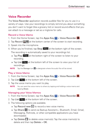 Page 155153Entertainment
Voice Recorder
The Voice Recorder application records audible ﬁles for you to use in a 
variety of ways. Use your recordings to simply remind you about something 
you don’t want to forget (like a grocery list) or record sound effects that you 
can attach to a message or set as a ringtone for calls.
Record a Voice Memo1.  From the Home Screen, tap the Apps Key  > Voice Recorder .
2. Tap Record 
 at the bottom center of the screen to start recording.
3.  Speak into the microphone.
4.  When...