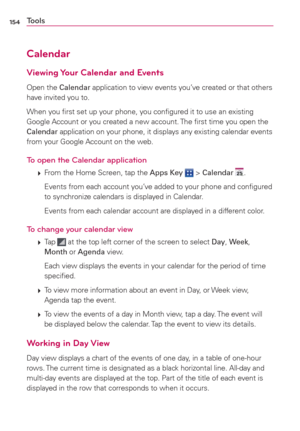 Page 156154
Calendar
Viewing Your Calendar and Events
Open the Calendar application to view events you’ve created or that others 
have invited you to.
When you ﬁrst set up your phone, you conﬁgured it to use an existing 
Google Account or you created a new account. The ﬁrst time you open the 
Calendar application on your phone, it displays any existing calendar events 
from your Google Account on the web.
To open the Calendar application
 
 From the Home Screen, tap the Apps Key  > Calendar .
    Events from...