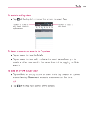 Page 157155Tools
To switch to Day view
 
 Tap  at the top left corner of the screen to select Day.
Tap here to create a 
new event.Tab here to switch to 
Day, Week, Month or 
Agenda View.
To learn more about events in Day view
 
 Tap an event to view its details.
 
 Tap an event to view, edit, or delete the event. Also allows you to 
create another new event in the same time slot for juggling multiple 
events.
To add an event in Day view
 
 Tap and hold an empty spot or an event in the day to open an options...