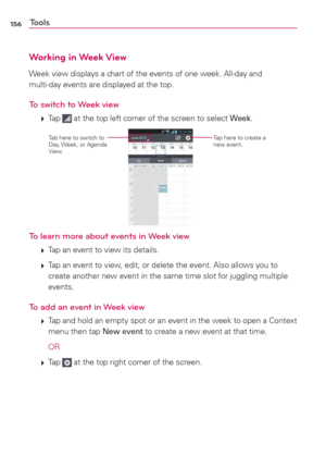 Page 158156Tools
Working in Week View
Week view displays a chart of the events of one week. All-day and  
multi-day events are displayed at the top.
To switch to Week view
 
 Tap  at the top left corner of the screen to select Week.
Tap here to create a 
new event.Tab here to switch to 
Day, Week,  or Agenda 
View.
To learn more about events in Week view
 
 Tap an event to view its details.
 
 Tap an event to view, edit, or delete the event. Also allows you to 
create another new event in the same time slot...