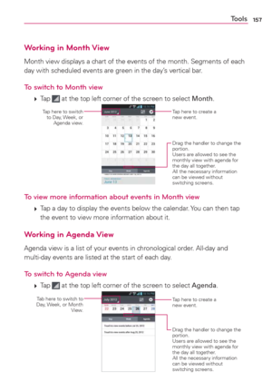 Page 159157Tools
Working in Month View
Month view displays a chart of the events of the month. Segments of each 
day with scheduled events are green in the day’s vertical bar.
To switch to Month view
 
 Tap  at the top left corner of the screen to select Month.
Tap here to create a 
new event.
Drag the handler to change the 
portion.
Users are allowed to see the 
monthly view with agenda for 
the day all together.
All the necessary information 
can be viewed without 
switching screens.
Tap here to switch  
to...