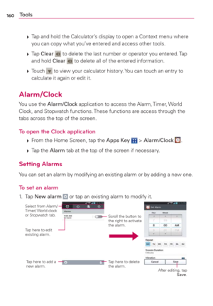 Page 162160Tools
 
 Tap and hold the Calculator’s display to open a Context menu where 
you can copy what you’ve entered and access other tools.
 
 Tap Clear 
 to delete the last number or operator you entered. Tap 
and hold Clear  to delete all of the entered information.
 
 Touch 
 to view your calculator history. You can touch an entry to 
calculate it again or edit it.
Alarm/Clock
You use the Alarm/Clock application to access the Alarm, Timer, World 
Clock, and Stopwatch functions. These functions are...