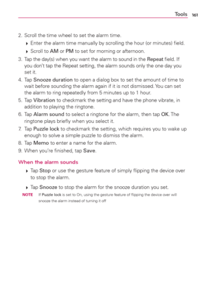 Page 163161Tools
2.  Scroll the time wheel to set the alarm time.
 
 Enter the alarm time manually by scrolling the hour (or minutes) ﬁeld.
 
 Scroll  to AM or PM to set for morning or afternoon.
3.  Tap the day(s) when you want the alarm to sound in the Repeat ﬁeld. If 
you don’t tap the Repeat setting, the alarm sounds only the one day you 
set it.
4. Tap Snooze duration to open a dialog box to set the amount of time to 
wait before sounding the alarm again if it is not dismissed. You can set 
the alarm to...