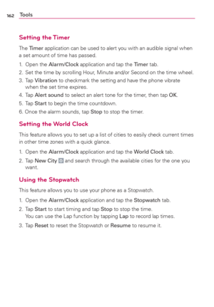 Page 164162Tools
Setting the Timer
The Timer application can be used to alert you with an audible signal when 
a set amount of time has passed. 
1. Open the Alarm/Clock application and tap the Timer tab.
2.  Set the time by scrolling Hour, Minute and/or Second on the time wheel.
3. Tap Vibration to checkmark the setting and have the phone vibrate 
when the set time expires.
4. Tap Alert sound to select an alert tone for the timer, then tap OK.
5. Tap
 Start to begin the time countdown.
6. Once the alarm sounds,...