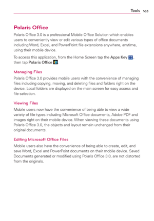 Page 165163Tools
Polaris Ofﬁce
Polaris Ofﬁce 3.0 is a professional Mobile Ofﬁce Solution which enables 
users to conveniently view or edit various types of ofﬁce documents 
including Word, Excel, and PowerPoint ﬁle extensions anywhere, anytime, 
using their mobile device. 
To access this application, from the Home Screen tap the Apps Key 
 , 
then tap Polaris Ofﬁce .
Managing Files
Polaris Ofﬁce 3.0 provides mobile users with the convenience of managing 
ﬁles including copying, moving, and deleting ﬁles and...