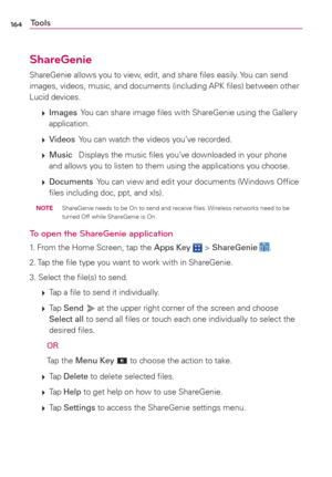 Page 166164Tools
ShareGenie
ShareGenie allows you to view, edit, and share ﬁles easily. You can send 
images, videos, music, and documents (including APK ﬁles) between other 
Lucid devices. 
 
 Images  You can share image ﬁles with ShareGenie using the Gallery 
application.
 
 Videos  You can watch the videos you’ve recorded.
 
 Music   Displays the music ﬁles you’ve downloaded in your phone 
and allows you to listen to them using the applications you choose. 
 
 Documents  You can view and edit your...