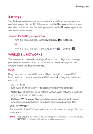 Page 167165
Settings
The Settings application contains most of the tools for customizing and 
conﬁguring your phone. All of the settings in the Settings application are 
described in this section. For settings speciﬁc to the Browser application, 
see the Browser section.
To open the Settings application
 
 From the Home Screen, tap the Menu Key  > Settings.
  
OR
 
 From the Home Screen, tap the Apps Key  > Settings .
WIRELESS & NETWORKS
The wireless and networks settings allow you to conﬁgure and manage 
your...