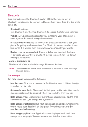Page 168166Settings
Bluetooth
Drag the button on the Bluetooth switch  to the right to turn on 
Bluetooth functionality to connect to Bluetooth devices. Drag it to the left to 
turn it off. 
  Bluetooth settings 
Turn Bluetooth on, then tap Bluetooth to access the following settings:
  VS840 4G: Opens a dialog box for you to rename your phone as it is 
seen by other Bluetooth compatible devices.
  Make phone visible: Tap to allow other Bluetooth devices to see your 
phone for pairing and connection. The...