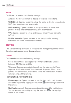 Page 170168Settings
More...
Tap More... to access the following settings:
 Airplane mode: Checkmark to disable all wireless connections.
 Wi-Fi Direct: Opens a screen to set up the ability to directly connect with 
Wi-Fi devices without any access point.
 USB tethering: Opens a screen to set up the ability to share your 
phone’s mobile data connection using a USB connection.
 VPN: Opens a screen to set up and manage Virtual Private Networks 
(VPNs).
 Mobile networks: Opens a screen to set up options for roaming,...