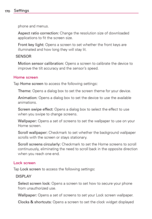 Page 172170Settings
phone and menus.
 Aspect ratio correction: Change the resolution size of downloaded 
applications to ﬁt the screen size.
 Front key light: Opens a screen to set whether the front keys are 
illuminated and how long they will stay lit.
SENSOR
  Motion sensor calibration: Opens a screen to calibrate the device to 
improve the tilt accuracy and the sensor’s speed.
Home screen
Tap Home screen to access the following settings:
 Theme: Opens a dialog box to set the screen theme for your device....