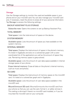 Page 174172Settings
Storage
Use the Storage settings to monitor the used and available space in your 
phone and on your microSD card. You can also manage your microSD card 
and, if necessary, reset the phone to erase all of your personal information. 
Tap Storage to access the following settings:
BACKUP ASSISTANT PLUS STORAGE
 Subscribe now: Opens the screens to set up Backup Assistant Plus.
TOTAL MEMORY
 Total space: Lists the total amount of space on the device.
SYSTEM MEMORY
 Available space: Lists the amount...