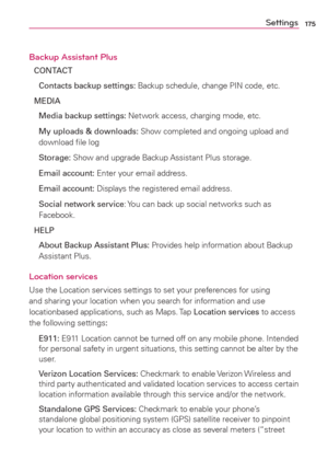 Page 177175Settings
Backup Assistant Plus
CONTACT
  Contacts backup settings: Backup schedule, change PIN code, etc.
MEDIA
  Media backup settings: Network access, charging mode, etc.
  My uploads & downloads: Show completed and ongoing upload and 
download ﬁle log
 Storage: Show and upgrade Backup Assistant Plus storage.
 Email account: Enter your email address.
 Email account: Displays the registered email address.
  Social network service: You can back up social networks such as 
Facebook.
HELP
  About Backup...