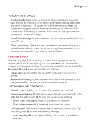 Page 179177Settings
CREDENTIAL STORAGE
 Trusted credentials: Opens a screen to allow applications to access 
your phone’s encrypted store of secure certiﬁcates, related passwords 
and other credentials. The screen has a System tab and a User tab. 
Credential storage is used to establish some kinds of VPN and Wi-Fi 
connections. This setting is dimmed if you have not set a password to 
secure your credential storage.
  Install from storage: Opens a screen to install a secure certiﬁcate from a 
microSD card....