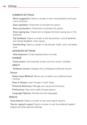 Page 180178Settings
  COMMON SETTINGS
    Word suggestion: Opens a screen to set word prediction and auto 
word correction.
   Auto capitalize: Checkmark to activate this option.
   Auto punctuation: Checkmark to activate this option.
    Voice typing key: Checkmark to display the Voice typing key on the 
keyboard.
    Tap feedback: Opens a screen to set key preview, sound feedback, 
and vibrate feedback when typing.
    Handwriting: Opens a screen to set the pen width, color, and delay 
time.
  ADVANCED...