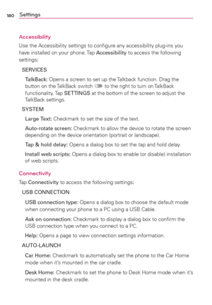 Page 182180Settings
Accessibility
Use the Accessibility settings to conﬁgure any accessibility plug-ins you 
have installed on your phone. Tap Accessibility to access the following 
settings:
SERVICES
 TalkBack: Opens a screen to set up the Talkback function. Drag the 
button on the TalkBack switch 
 to the right to turn on TalkBack 
functionality. Tap SETTINGS at the bottom of the screen to adjust the 
TalkBack settings.
SYSTEM 
 Large Text: Checkmark to set the size of the text.
 Auto-rotate screen: Checkmark...