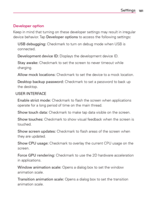 Page 183181Settings
Developer option
Keep in mind that turning on these developer settings may result in irregular 
device behavior. Tap Developer options to access the following settings:
 USB debugging: Checkmark to turn on debug mode when USB is 
connected.
 Development device ID: Displays the development device ID.
 Stay awake: Checkmark to set the screen to never timeout while 
charging.
  Allow mock locations: Checkmark to set the device to a mock location.
  Desktop backup password: Checkmark to set a...
