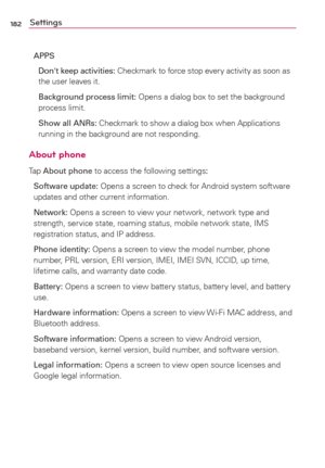 Page 184182Settings
APPS
  Don't keep activities: Checkmark to force stop every activity as soon as 
the user leaves it. 
  Background process limit: Opens a dialog box to set the background 
process limit.
  Show all ANRs: Checkmark to show a dialog box when Applications 
running in the background are not responding.
About phone
Tap About phone to access the following settings:
Software update: Opens a screen to check for Android system software 
updates and other current information.
Network: Opens a...