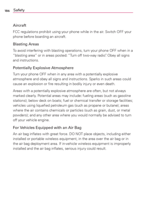 Page 188186Safety
Aircraft
FCC regulations prohibit using your phone while in the air. Switch OFF your 
phone before boarding an aircraft.
Blasting Areas
To avoid interfering with blasting operations, turn your phone OFF when in a 
“blasting area” or in areas posted: “Turn off two-way radio”. Obey all signs 
and instructions.
Potentially Explosive Atmosphere
Turn your phone OFF when in any area with a potentially explosive 
atmosphere and obey all signs and instructions. Sparks in such areas could 
cause an...