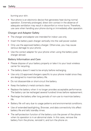 Page 190188Safety
burning your skin.
O  Your phone is an electronic device that generates heat during normal 
operation. Extremely prolonged, direct skin contact in the absence of 
adequate ventilation may result in discomfort or minor burns. Therefore, 
use care when handling your phone during or immediately after operation.
Charger and Adapter Safety
O  The charger and adapter are intended for indoor use only.
O  Insert the battery pack charger vertically into the wall power socket.
O  Only use the approved...