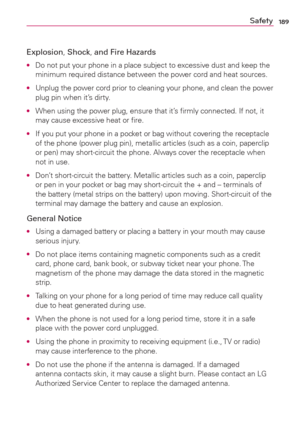 Page 191189Safety
Explosion, Shock, and Fire Hazards
O  Do not put your phone in a place subject to excessive dust and keep the 
minimum required distance between the power cord and heat sources.
O  Unplug the power cord prior to cleaning your phone, and clean the power 
plug pin when it’s dirty.
O  When using the power plug, ensure that it’s ﬁrmly connected. If not, it 
may cause excessive heat or ﬁre.
O  If you put your phone in a pocket or bag without covering the receptacle 
of the phone (power plug pin),...