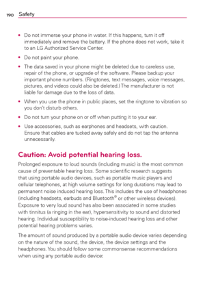 Page 192190Safety
O  Do not immerse your phone in water. If this happens, turn it off 
immediately and remove the battery. If the phone does not work, take it 
to an LG Authorized Service Center.
O  Do not paint your phone.
O  The data saved in your phone might be deleted due to careless use, 
repair of the phone, or upgrade of the software. Please backup your 
important phone numbers. (Ringtones, text messages, voice messages, 
pictures, and videos could also be deleted.) The manufacturer is not 
liable for...