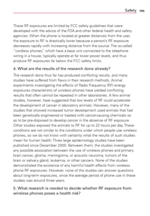 Page 197195Safety
These RF exposures are limited by FCC safety guidelines that were 
developed with the advice of the FDA and other federal health and safety 
agencies. When the phone is located at greater distances from the user, 
the exposure to RF is drastically lower because a person’s RF exposure 
decreases rapidly with increasing distance from the source. The so-called 
“cordless phones,” which have a base unit connected to the telephone 
wiring in a house, typically operate at far lower power levels, and...