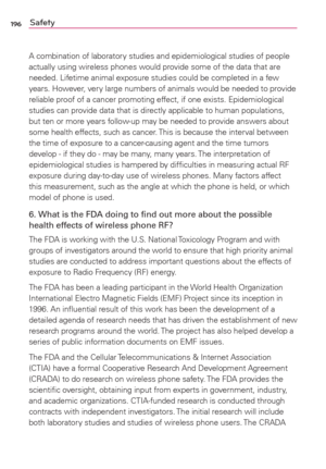 Page 198196Safety
A combination of laboratory studies and epidemiological studies of people 
actually using wireless phones would provide some of the data that are 
needed. Lifetime animal exposure studies could be completed in a few 
years. However, ver y large numbers of animals would be needed to provide 
reliable proof of a cancer promoting effect, if one exists. Epidemiological 
studies can provide data that is directly applicable to human populations, 
but ten or more years follow-up may be needed to...
