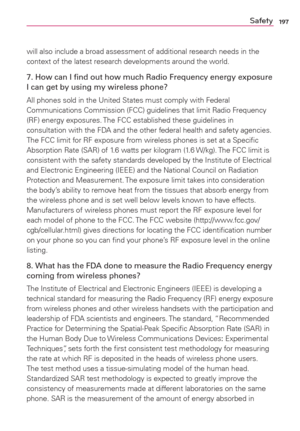 Page 199197Safety
will also include a broad assessment of additional research needs in the 
context of the latest research developments around the world.
7. How can I ﬁnd out how much Radio Frequency energy exposure 
I can get by using my wireless phone?
All phones sold in the United States must comply with Federal 
Communications Commission (FCC) guidelines that limit Radio Frequency 
(RF) energy exposures. The FCC established these guidelines in 
consultation with the FDA and the other federal health and...