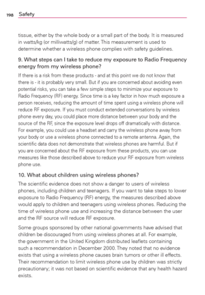 Page 200198Safety
tissue, either by the whole body or a small part of the body. It is measured 
in watts/kg (or milliwatts/g) of matter. This measurement is used to 
determine whether a wireless phone complies with safety guidelines. 
9. What steps can I take to reduce my exposure to Radio Frequency 
energy from my wireless phone?
If there is a risk from these products - and at this point we do not know that 
there is - it is probably very small. But if you are concerned about avoiding even 
potential risks, you...