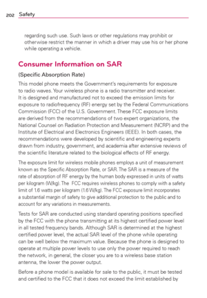 Page 204202Safety
regarding such use. Such laws or other regulations may prohibit or 
other wise restrict the manner in which a driver may use his or her phone 
while operating a vehicle. 
Consumer Information on SAR
(Speciﬁc Absorption Rate)
This model phone meets the Government’s requirements for exposure 
to radio waves. Your wireless phone is a radio transmitter and receiver. 
It is designed and manufactured not to exceed the emission limits for 
exposure to radiofrequency (RF) energy set by the Federal...