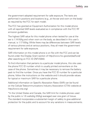 Page 205203Safety
the government adopted requirement for safe exposure. The tests are 
performed in positions and locations (e.g., at the ear and worn on the body) 
as required by the FCC for each model.
The FCC has granted an Equipment Authorization for this model phone 
with all reported SAR levels evaluated as in compliance with the FCC RF 
emission guidelines. 
The highest SAR value for this model phone when tested for use at the 
ear is 1.14 W/kg and when worn on the body, as described in this user’s...