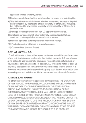 Page 217215LIMITED WARRANTY STATEMENT
applicable limited warranty period.
(5) Products which have had the serial number removed or made illegible.
(6) This limited warranty is in lieu of all other warranties, express or implied 
either in fact or by operations of law, statutory or other wise, including, 
but not limited to any implied warranty of marketability or ﬁtness for a 
particular use.
(7) Damage resulting from use of non LG approved accessories.
(8) All plastic surfaces and all other externally exposed...