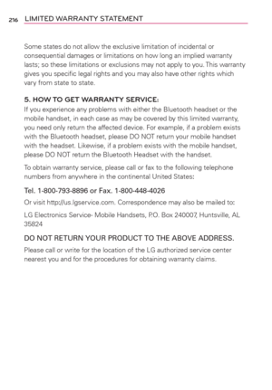 Page 218216LIMITED WARRANTY STATEMENT
Some states do not allow the exclusive limitation of incidental or 
consequential damages or limitations on how long an implied warranty 
lasts; so these limitations or exclusions may not apply to you. This warranty 
gives you speciﬁc legal rights and you may also have other rights which 
vary from state to state.
5. HOW TO GET WARRANTY SERVICE:
If you experience any problems with either the Bluetooth headset or the 
mobile handset, in each case as may be covered by this...