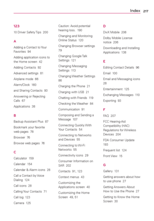 Page 219217
123
10 Driver Safety Tips  200
A
Adding a Contact to Your 
Favorites  94
Adding application icons to 
the Home screen  42
Adding Contacts  92
Advanced settings  81
Airplane mode  66
Alarm/Clock  160
and Sharing Contacts  93
Answering or Rejecting 
Calls  67
Applications  38
B
Backup Assistant Plus  87
Bookmark your favorite 
web pages  78
Browser  76
Browse web pages  76
C
Calculator  159
Calendar  154
Calendar & Alarm icons  28
Call a Contact by Voice 
Dialing  124
Call icons  28
Calling Your...