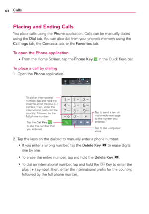 Page 6664Calls
Placing and Ending Calls
You place calls using the Phone application. Calls can be manually dialed 
using the Dial tab. You can also dial from your phone’s memory using the 
Call logs tab, the Contacts tab, or the Favorites tab.
To open the Phone application
 
 From the Home Screen, tap the Phone Key  in the Quick Keys bar.
To place a call by dialing
1. Open the Phone application.
To dial an international 
number, tap and hold the 
0 key to enter the plus (+) 
symbol. Then, enter the...