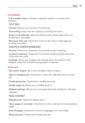Page 8381We b
Accessibility
Force enable zoom: Override a website’s request to control zoom 
behavior.
TEXT SIZE
Preview: Allows you to preview the text size.
Text scaling: Adjust the text scaling by scrolling the button.
Zoom on double-tap: Adjust the default zoom percentage when you 
double-tap a web page.
Minimum font size: Adjust the minimum font size of web pages by 
scrolling the button.
INVERTED SCREEN RENDERING
Preview: Allows you to preview the inverted screen rendering.
Inverted rendering: Checkmark...