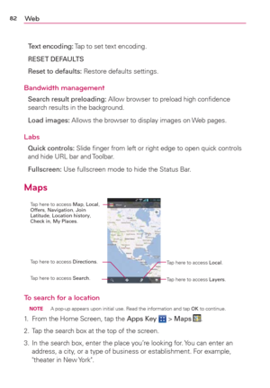 Page 8482We b
Text encoding: Tap to set text encoding.
RESET DEFAULTS
Reset to defaults: Restore defaults settings.
Bandwidth management
Search result preloading: Allow browser to preload high conﬁdence 
search results in the background.
Load images: Allows the browser to display images on Web pages.
Labs
Quick controls: Slide ﬁnger from left or right edge to open quick controls 
and hide URL bar and Toolbar.
Fullscreen: Use fullscreen mode to hide the Status Bar.
Maps
Tap here to access Layers. Tap here to...