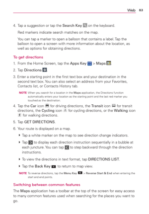 Page 8583We b
4.  Tap a suggestion or tap the Search Key  on the keyboard.
  Red markers indicate search matches on the map.
  You can tap a marker to open a balloon that contains a label. Tap the 
balloon to open a screen with more information about the location, as 
well as options for obtaining directions.
To get directions
1.  From the Home Screen, tap the Apps Key  > Maps .
2. Tap Directions 
.
3. Enter a starting point in the ﬁrst text box and your destination in the 
second text box. You can also select...