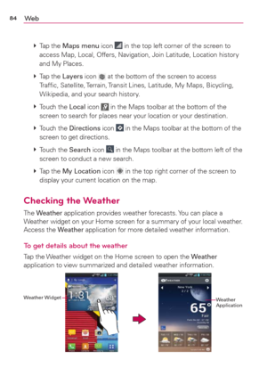 Page 8684We b
 
 Tap  the Maps menu icon  in the top left corner of the screen to 
access Map, Local, Offers, Navigation, Join Latitude, Location history 
and My Places.
 
 Tap  the Layers icon 
 at the bottom of the screen to access 
Trafﬁc, Satellite, Terrain, Transit Lines, Latitude, My Maps, Bicycling, 
Wikipedia, and your search history.
 
 Touch  the Local icon 
 in the Maps toolbar at the bottom of the 
screen to search for places near your location or your destination.
 
 Touch  the Directions icon...