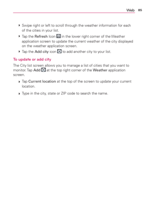 Page 8785We b
 
 Swipe right or left to scroll through the weather information for each 
of the cities in your list.
 
 Tap  the Refresh Icon 
 in the lower right corner of the Weather 
application screen to update the current weather of the city displayed 
on the weather application screen. 
 
 Tap  the Add city icon 
 to add another city to your list.
To update or add city
The City list screen allows you to manage a list of cities that you want to 
monitor. Tap Add  at the top right corner of the Weather...
