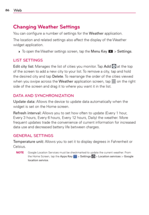 Page 8886We b
Changing Weather Settings
You can conﬁgure a number of settings for the Weather application.
The location and related settings also affect the display of the Weather 
widget application.
 
 To open the Weather settings screen, tap the Menu Key  > Settings.
LIST SETTINGS
Edit city list: Manages the list of cities you monitor. Tap Add  at the top 
of the screen to add a new city to your list. To remove a city, tap and hold 
the desired city and tap Delete. To rearrange the order of the cities...