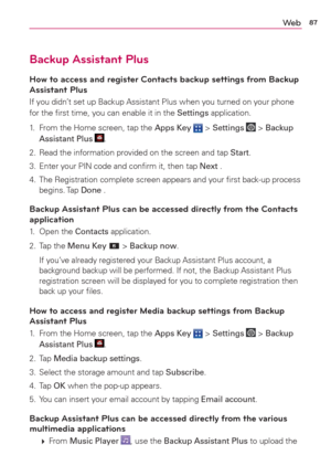 Page 8987We b
Backup Assistant Plus
How to access and register Contacts backup settings from Backup 
Assistant Plus
If you didn’t set up Backup Assistant Plus when you turned on your phone 
for the ﬁrst time, you can enable it in the Settings application.
1.  From the Home screen, tap the Apps Key 
 > Settings  > Backup 
Assistant Plus .
2.  Read the information provided on the screen and tap Start.
3.  Enter your PIN code and conﬁrm it, then tap Next .
4.  The Registration complete screen appears and your ﬁrst...