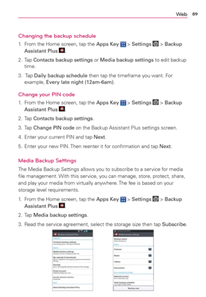 Page 9189We b
Changing the backup schedule
1.  From the Home screen, tap the Apps Key  > Settings  > Backup 
Assistant Plus .
2. Tap Contacts backup settings or Media backup settings to edit backup 
time.
3.  Tap Daily backup schedule then tap the timeframe you want. For 
example, Every late night (12am-6am).
Change your PIN code
1.  From the Home screen, tap the Apps Key  > Settings  > Backup 
Assistant Plus .
2. Tap Contacts backup settings.
3. Tap Change PIN code on the Backup Assistant Plus settings...