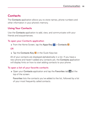Page 9391
Contacts
The Contacts application allows you to store names, phone numbers and 
other information in your phone’s memory.
Using Your  Contacts
Use the Contacts application to add, view, and communicate with your 
friends and acquaintances.
To open your Contacts application
 
 From the Home Screen, tap the Apps Key  > Contacts  .
 OR
 
 Tap the Contacts Key  in the Quick Keys bar.
  All of your contacts are displayed alphabetically in a list. If you have a 
new phone and haven’t added any contacts...